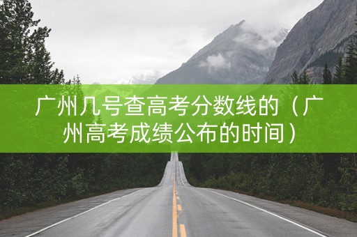 广州几号查高考分数线的（广州高考成绩公布的时间）