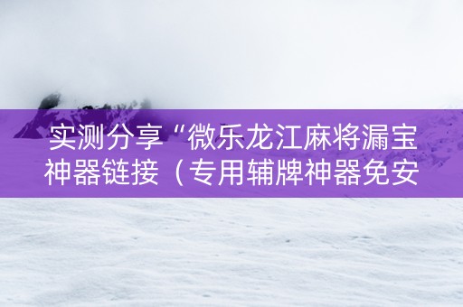 实测分享“微乐龙江麻将漏宝神器链接（专用辅牌神器免安装）