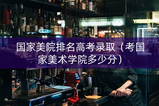 国家美院排名高考录取（考国家美术学院多少分）