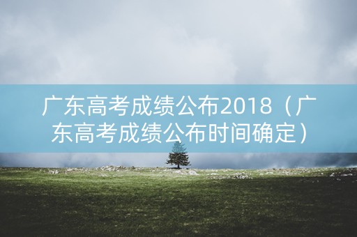 广东高考成绩公布2018（广东高考成绩公布时间确定）