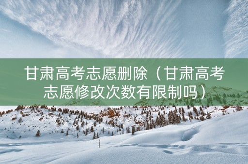甘肃高考志愿删除（甘肃高考志愿修改次数有限制吗）