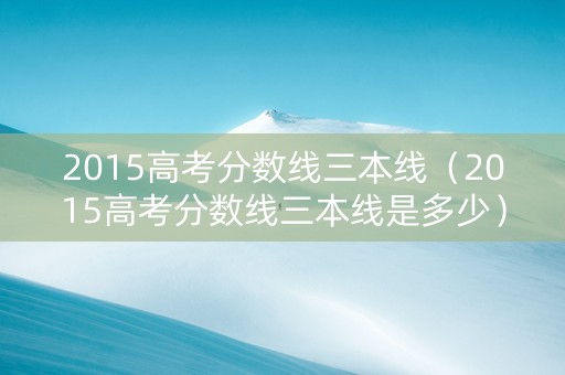 2015高考分数线三本线（2015高考分数线三本线是多少）
