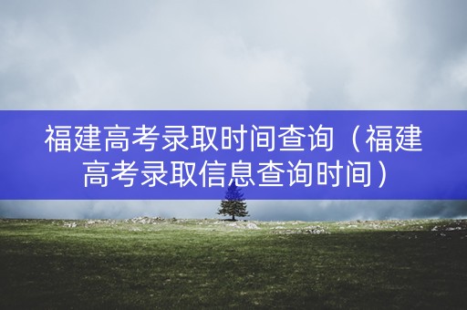 福建高考录取时间查询（福建高考录取信息查询时间）