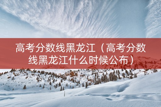 高考分数线黑龙江（高考分数线黑龙江什么时候公布）