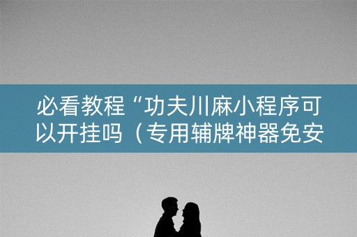 必看教程“功夫川麻小程序可以开挂吗（专用辅牌神器免安装）