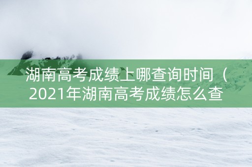 湖南高考成绩上哪查询时间（2021年湖南高考成绩怎么查询）