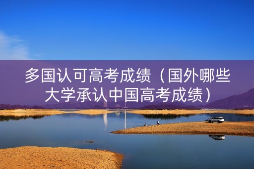 多国认可高考成绩（国外哪些大学承认中国高考成绩）
