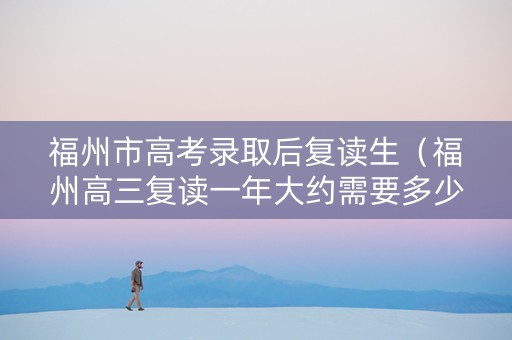 福州市高考录取后复读生（福州高三复读一年大约需要多少钱）