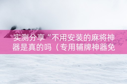 实测分享“不用安装的麻将神器是真的吗（专用辅牌神器免安装）