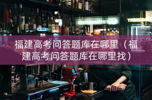 福建高考问答题库在哪里（福建高考问答题库在哪里找）