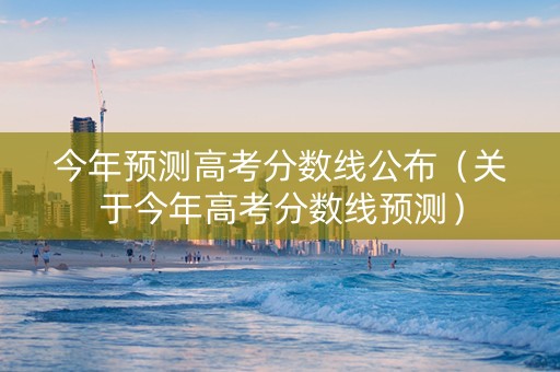 今年预测高考分数线公布（关于今年高考分数线预测）