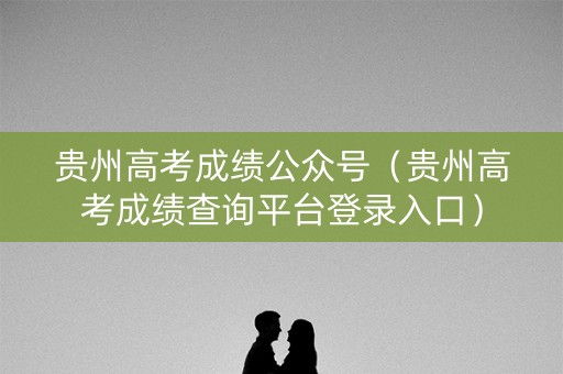 贵州高考成绩公众号（贵州高考成绩查询平台登录入口）
