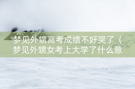 梦见外甥高考成绩不好哭了（梦见外甥女考上大学了什么意思）