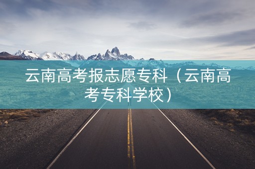 云南高考报志愿专科（云南高考专科学校）
