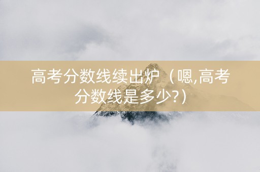 高考分数线续出炉（嗯,高考分数线是多少?）