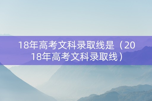 18年高考文科录取线是（2018年高考文科录取线）