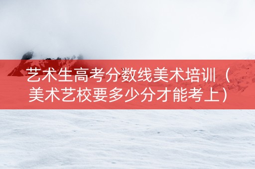艺术生高考分数线美术培训（美术艺校要多少分才能考上）