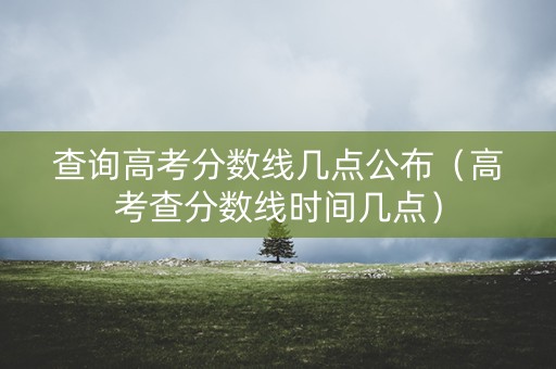 查询高考分数线几点公布（高考查分数线时间几点）