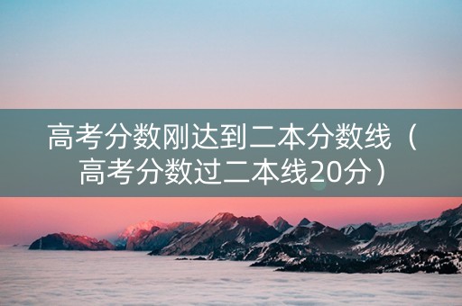 高考分数刚达到二本分数线（高考分数过二本线20分）