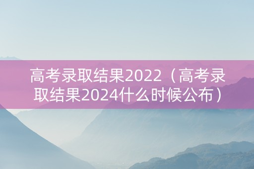 高考录取结果2022（高考录取结果2024什么时候公布）
