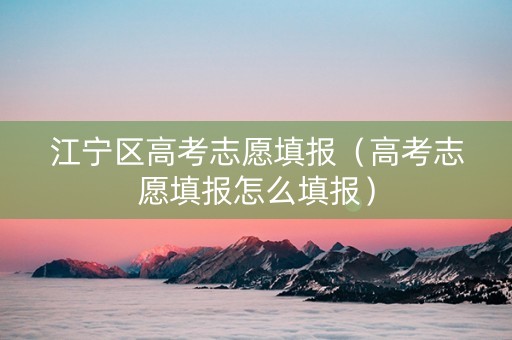 江宁区高考志愿填报（高考志愿填报怎么填报）