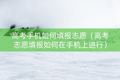 高考手机如何填报志愿（高考志愿填报如何在手机上进行）