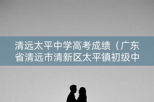 清远太平中学高考成绩（广东省清远市清新区太平镇初级中学）