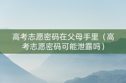高考志愿密码在父母手里（高考志愿密码可能泄露吗）