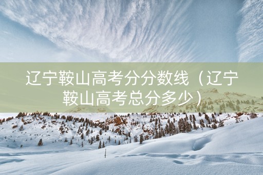 辽宁鞍山高考分分数线（辽宁鞍山高考总分多少）