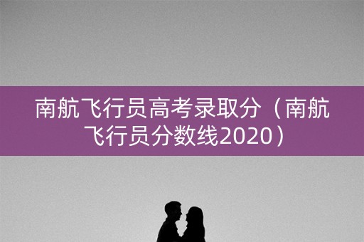 南航飞行员高考录取分（南航飞行员分数线2020）