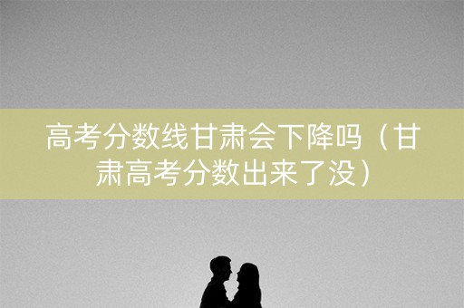 高考分数线甘肃会下降吗（甘肃高考分数出来了没）