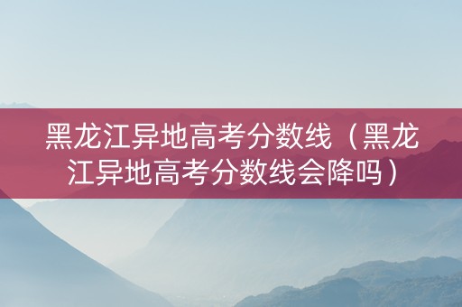 黑龙江异地高考分数线（黑龙江异地高考分数线会降吗）