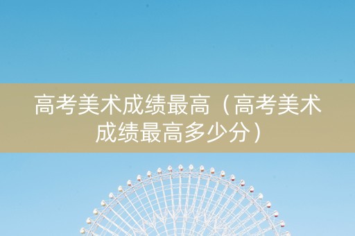 高考美术成绩最高（高考美术成绩最高多少分）