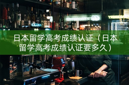 日本留学高考成绩认证（日本留学高考成绩认证要多久）