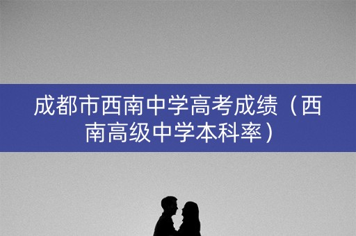 成都市西南中学高考成绩（西南高级中学本科率）