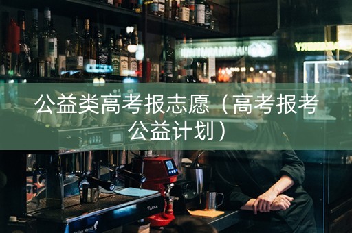 公益类高考报志愿（高考报考公益计划）
