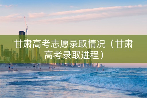 甘肃高考志愿录取情况（甘肃高考录取进程）