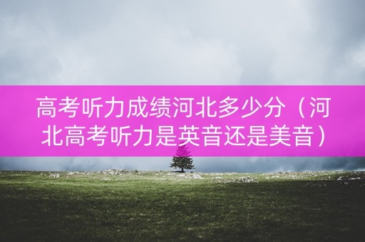 高考听力成绩河北多少分（河北高考听力是英音还是美音）
