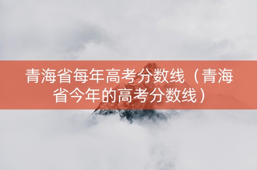 青海省每年高考分数线（青海省今年的高考分数线）