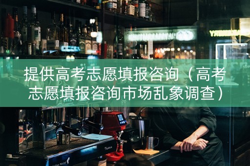 提供高考志愿填报咨询（高考志愿填报咨询市场乱象调查）