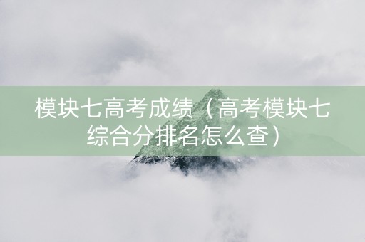 模块七高考成绩（高考模块七综合分排名怎么查）