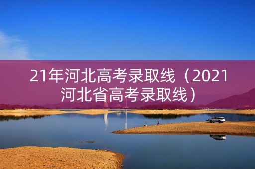 21年河北高考录取线（2021河北省高考录取线）