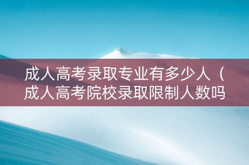 成人高考录取专业有多少人（成人高考院校录取限制人数吗）