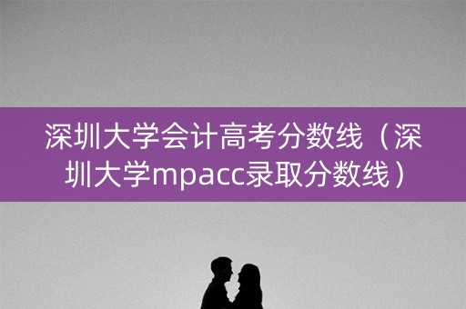 深圳大学会计高考分数线（深圳大学mpacc录取分数线）