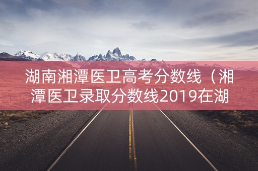 湖南湘潭医卫高考分数线（湘潭医卫录取分数线2019在湖南）