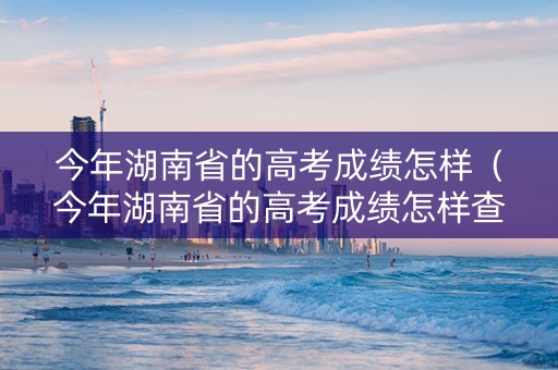 今年湖南省的高考成绩怎样（今年湖南省的高考成绩怎样查询）