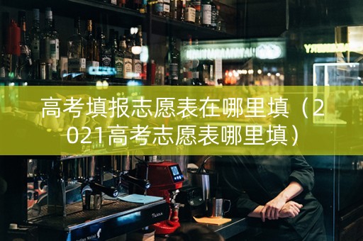 高考填报志愿表在哪里填（2021高考志愿表哪里填）