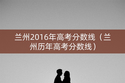 兰州2016年高考分数线（兰州历年高考分数线）