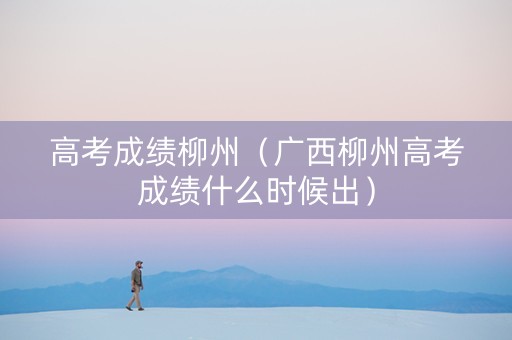 高考成绩柳州（广西柳州高考成绩什么时候出）