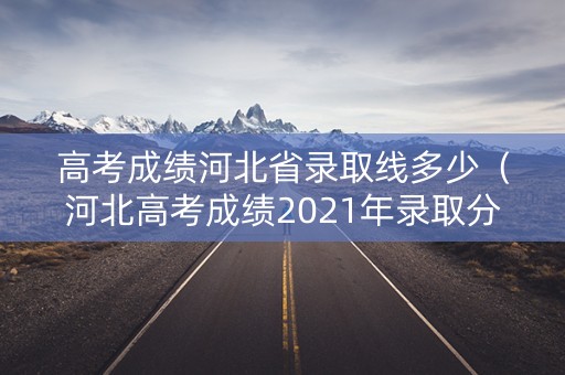 高考成绩河北省录取线多少（河北高考成绩2021年录取分数线）